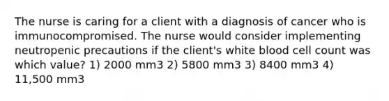 The nurse is caring for a client with a diagnosis of cancer who is immunocompromised. The nurse would consider implementing neutropenic precautions if the client's white blood cell count was which value? 1) 2000 mm3 2) 5800 mm3 3) 8400 mm3 4) 11,500 mm3