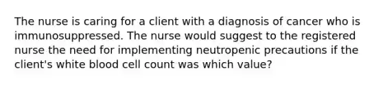 The nurse is caring for a client with a diagnosis of cancer who is immunosuppressed. The nurse would suggest to the registered nurse the need for implementing neutropenic precautions if the client's white blood cell count was which value?