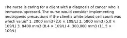 The nurse is caring for a client with a diagnosis of cancer who is immunosuppressed. The nurse would consider implementing neutropenic precautions if the client's white blood cell count was which value? 1. 2000 mm3 (2.0 × 109/L) 2. 5800 mm3 (5.8 × 109/L) 3. 8400 mm3 (8.4 × 109/L) 4. 300,000 mm3 (11.5 × 109/L)