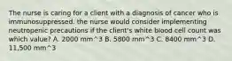 The nurse is caring for a client with a diagnosis of cancer who is immunosuppressed. the nurse would consider implementing neutropenic precautions if the client's white blood cell count was which value? A. 2000 mm^3 B. 5800 mm^3 C. 8400 mm^3 D. 11,500 mm^3