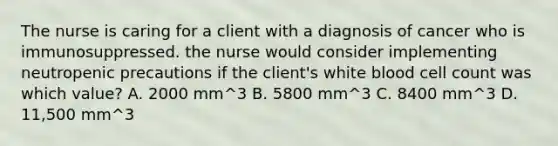 The nurse is caring for a client with a diagnosis of cancer who is immunosuppressed. the nurse would consider implementing neutropenic precautions if the client's white blood cell count was which value? A. 2000 mm^3 B. 5800 mm^3 C. 8400 mm^3 D. 11,500 mm^3