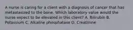 A nurse is caring for a client with a diagnosis of cancer that has metastasized to the bone. Which laboratory value would the nurse expect to be elevated in this client? A. Bilirubin B. Potassium C. Alkaline phosphatase D. Creatinine