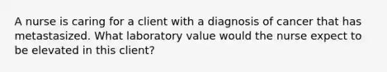 A nurse is caring for a client with a diagnosis of cancer that has metastasized. What laboratory value would the nurse expect to be elevated in this client?