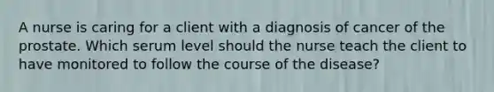 A nurse is caring for a client with a diagnosis of cancer of the prostate. Which serum level should the nurse teach the client to have monitored to follow the course of the disease?