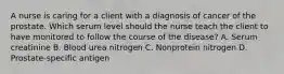 A nurse is caring for a client with a diagnosis of cancer of the prostate. Which serum level should the nurse teach the client to have monitored to follow the course of the disease? A. Serum creatinine B. Blood urea nitrogen C. Nonprotein nitrogen D. Prostate-specific antigen