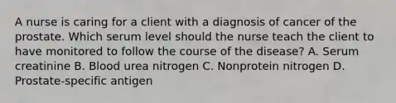 A nurse is caring for a client with a diagnosis of cancer of the prostate. Which serum level should the nurse teach the client to have monitored to follow the course of the disease? A. Serum creatinine B. Blood urea nitrogen C. Nonprotein nitrogen D. Prostate-specific antigen