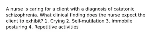 A nurse is caring for a client with a diagnosis of catatonic schizophrenia. What clinical finding does the nurse expect the client to exhibit? 1. Crying 2. Self-mutilation 3. Immobile posturing 4. Repetitive activities