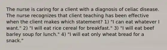 The nurse is caring for a client with a diagnosis of celiac disease. The nurse recognizes that client teaching has been effective when the client makes which statement? 1) "I can eat whatever I want." 2) "I will eat rice cereal for breakfast." 3) "I will eat beef barley soup for lunch." 4) "I will eat only wheat bread for a snack."