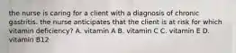 the nurse is caring for a client with a diagnosis of chronic gastritis. the nurse anticipates that the client is at risk for which vitamin deficiency? A. vitamin A B. vitamin C C. vitamin E D. vitamin B12