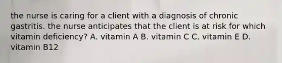 the nurse is caring for a client with a diagnosis of chronic gastritis. the nurse anticipates that the client is at risk for which vitamin deficiency? A. vitamin A B. vitamin C C. vitamin E D. vitamin B12