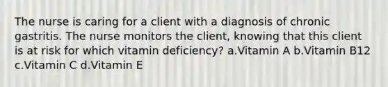 The nurse is caring for a client with a diagnosis of chronic gastritis. The nurse monitors the client, knowing that this client is at risk for which vitamin deficiency? a.Vitamin A b.Vitamin B12 c.Vitamin C d.Vitamin E