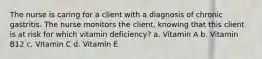 The nurse is caring for a client with a diagnosis of chronic gastritis. The nurse monitors the client, knowing that this client is at risk for which vitamin deficiency? a. Vitamin A b. Vitamin B12 c. Vitamin C d. Vitamin E