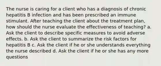 The nurse is caring for a client who has a diagnosis of chronic hepatitis B infection and has been prescribed an immune stimulant. After teaching the client about the treatment plan, how should the nurse evaluate the effectiveness of teaching? a. Ask the client to describe specific measures to avoid adverse effects. b. Ask the client to summarize the risk factors for hepatitis B c. Ask the client if he or she understands everything the nurse described d. Ask the client if he or she has any more questions