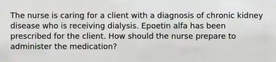 The nurse is caring for a client with a diagnosis of chronic kidney disease who is receiving dialysis. Epoetin alfa has been prescribed for the client. How should the nurse prepare to administer the medication?