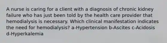 A nurse is caring for a client with a diagnosis of chronic kidney failure who has just been told by the health care provider that hemodialysis is necessary. Which clinical manifestation indicates the need for hemodialysis? a-Hypertension b-Ascites c-Acidosis d-Hyperkalemia