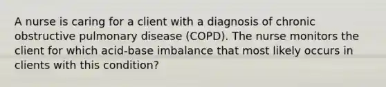 A nurse is caring for a client with a diagnosis of chronic obstructive pulmonary disease (COPD). The nurse monitors the client for which acid-base imbalance that most likely occurs in clients with this condition?