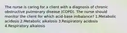 The nurse is caring for a client with a diagnosis of chronic obstructive pulmonary disease (COPD). The nurse should monitor the client for which acid-base imbalance? 1.Metabolic acidosis 2.Metabolic alkalosis 3.Respiratory acidosis 4.Respiratory alkalosis