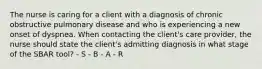 The nurse is caring for a client with a diagnosis of chronic obstructive pulmonary disease and who is experiencing a new onset of dyspnea. When contacting the client's care provider, the nurse should state the client's admitting diagnosis in what stage of the SBAR tool? - S - B - A - R