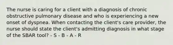 The nurse is caring for a client with a diagnosis of chronic obstructive pulmonary disease and who is experiencing a new onset of dyspnea. When contacting the client's care provider, the nurse should state the client's admitting diagnosis in what stage of the SBAR tool? - S - B - A - R