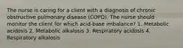 The nurse is caring for a client with a diagnosis of chronic obstructive pulmonary disease (COPD). The nurse should monitor the client for which acid-base imbalance? 1. Metabolic acidosis 2. Metabolic alkalosis 3. Respiratory acidosis 4. Respiratory alkalosis