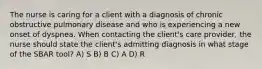 The nurse is caring for a client with a diagnosis of chronic obstructive pulmonary disease and who is experiencing a new onset of dyspnea. When contacting the client's care provider, the nurse should state the client's admitting diagnosis in what stage of the SBAR tool? A) S B) B C) A D) R