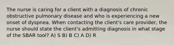 The nurse is caring for a client with a diagnosis of chronic obstructive pulmonary disease and who is experiencing a new onset of dyspnea. When contacting the client's care provider, the nurse should state the client's admitting diagnosis in what stage of the SBAR tool? A) S B) B C) A D) R