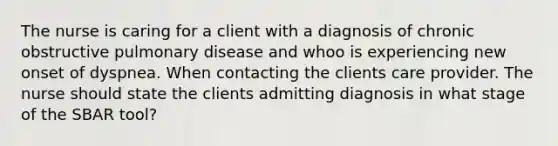 The nurse is caring for a client with a diagnosis of chronic obstructive pulmonary disease and whoo is experiencing new onset of dyspnea. When contacting the clients care provider. The nurse should state the clients admitting diagnosis in what stage of the SBAR tool?