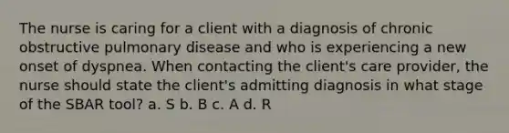 The nurse is caring for a client with a diagnosis of chronic obstructive pulmonary disease and who is experiencing a new onset of dyspnea. When contacting the client's care provider, the nurse should state the client's admitting diagnosis in what stage of the SBAR tool? a. S b. B c. A d. R