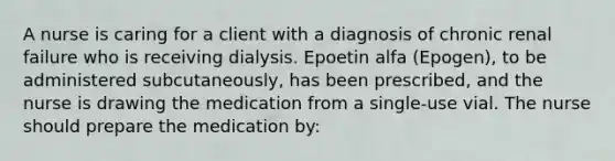 A nurse is caring for a client with a diagnosis of chronic renal failure who is receiving dialysis. Epoetin alfa (Epogen), to be administered subcutaneously, has been prescribed, and the nurse is drawing the medication from a single-use vial. The nurse should prepare the medication by: