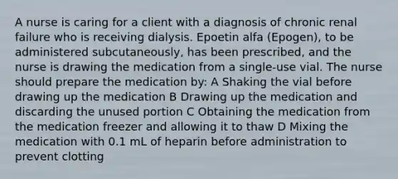 A nurse is caring for a client with a diagnosis of chronic renal failure who is receiving dialysis. Epoetin alfa (Epogen), to be administered subcutaneously, has been prescribed, and the nurse is drawing the medication from a single-use vial. The nurse should prepare the medication by: A Shaking the vial before drawing up the medication B Drawing up the medication and discarding the unused portion C Obtaining the medication from the medication freezer and allowing it to thaw D Mixing the medication with 0.1 mL of heparin before administration to prevent clotting