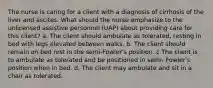 The nurse is caring for a client with a diagnosis of cirrhosis of the liver and ascites. What should the nurse emphasize to the unlicensed assistive personnel (UAP) about providing care for this client? a. The client should ambulate as tolerated, resting in bed with legs elevated between walks. b. The client should remain on bed rest in the semi-Fowler's position. c.The client is to ambulate as tolerated and be positioned in semi- Fowler's position when in bed. d. The client may ambulate and sit in a chair as tolerated.