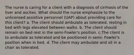 The nurse is caring for a client with a diagnosis of cirrhosis of the liver and ascites. What should the nurse emphasize to the unlicensed assistive personnel (UAP) about providing care for this client? a. The client should ambulate as tolerated, resting in bed with legs elevated between walks. b. The client should remain on bed rest in the semi-Fowler's position. c.The client is to ambulate as tolerated and be positioned in semi- Fowler's position when in bed. d. The client may ambulate and sit in a chair as tolerated.