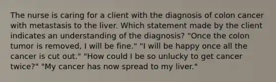 The nurse is caring for a client with the diagnosis of colon cancer with metastasis to the liver. Which statement made by the client indicates an understanding of the diagnosis? "Once the colon tumor is removed, I will be fine." "I will be happy once all the cancer is cut out." "How could I be so unlucky to get cancer twice?" "My cancer has now spread to my liver."