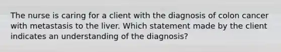 The nurse is caring for a client with the diagnosis of colon cancer with metastasis to the liver. Which statement made by the client indicates an understanding of the diagnosis?