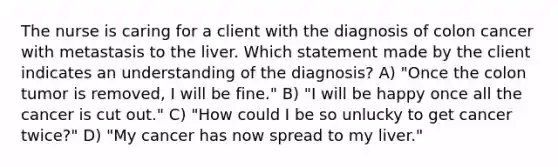 The nurse is caring for a client with the diagnosis of colon cancer with metastasis to the liver. Which statement made by the client indicates an understanding of the diagnosis? A) "Once the colon tumor is removed, I will be fine." B) "I will be happy once all the cancer is cut out." C) "How could I be so unlucky to get cancer twice?" D) "My cancer has now spread to my liver."