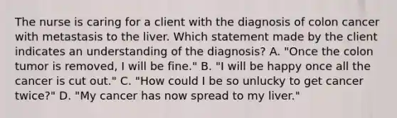 The nurse is caring for a client with the diagnosis of colon cancer with metastasis to the liver. Which statement made by the client indicates an understanding of the diagnosis? A. "Once the colon tumor is removed, I will be fine." B. "I will be happy once all the cancer is cut out." C. "How could I be so unlucky to get cancer twice?" D. "My cancer has now spread to my liver."