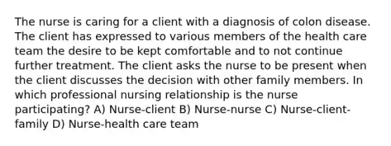 The nurse is caring for a client with a diagnosis of colon disease. The client has expressed to various members of the health care team the desire to be kept comfortable and to not continue further treatment. The client asks the nurse to be present when the client discusses the decision with other family members. In which professional nursing relationship is the nurse participating? A) Nurse-client B) Nurse-nurse C) Nurse-client-family D) Nurse-health care team