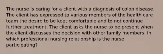 The nurse is caring for a client with a diagnosis of colon disease. The client has expressed to various members of the health care team the desire to be kept comfortable and to not continue further treatment. The client asks the nurse to be present when the client discusses the decision with other family members. In which professional nursing relationship is the nurse participating?