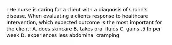 THe nurse is caring for a client with a diagnosis of Crohn's disease. When evaluating a clients response to healthcare intervention, which expected outcome is the most important for the client: A. does skincare B. takes oral fluids C. gains .5 lb per week D. experiences less abdominal cramping