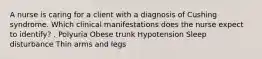 A nurse is caring for a client with a diagnosis of Cushing syndrome. Which clinical manifestations does the nurse expect to identify? . Polyuria Obese trunk Hypotension Sleep disturbance Thin arms and legs