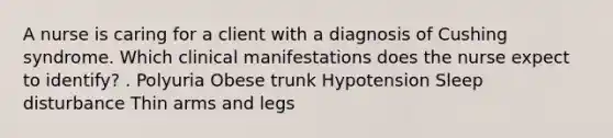 A nurse is caring for a client with a diagnosis of Cushing syndrome. Which clinical manifestations does the nurse expect to identify? . Polyuria Obese trunk Hypotension Sleep disturbance Thin arms and legs