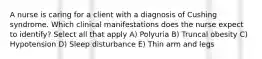 A nurse is caring for a client with a diagnosis of Cushing syndrome. Which clinical manifestations does the nurse expect to identify? Select all that apply A) Polyuria B) Truncal obesity C) Hypotension D) Sleep disturbance E) Thin arm and legs