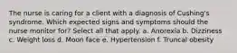 The nurse is caring for a client with a diagnosis of Cushing's syndrome. Which expected signs and symptoms should the nurse monitor for? Select all that apply. a. Anorexia b. Dizziness c. Weight loss d. Moon face e. Hypertension f. Truncal obesity