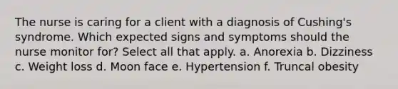 The nurse is caring for a client with a diagnosis of Cushing's syndrome. Which expected signs and symptoms should the nurse monitor for? Select all that apply. a. Anorexia b. Dizziness c. Weight loss d. Moon face e. Hypertension f. Truncal obesity