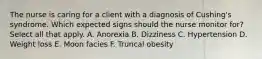 The nurse is caring for a client with a diagnosis of Cushing's syndrome. Which expected signs should the nurse monitor for? Select all that apply. A. Anorexia B. Dizziness C. Hypertension D. Weight loss E. Moon facies F. Truncal obesity