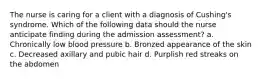 The nurse is caring for a client with a diagnosis of Cushing's syndrome. Which of the following data should the nurse anticipate finding during the admission assessment? a. Chronically low blood pressure b. Bronzed appearance of the skin c. Decreased axillary and pubic hair d. Purplish red streaks on the abdomen