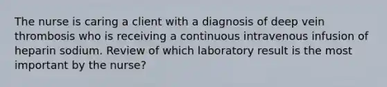 The nurse is caring a client with a diagnosis of deep vein thrombosis who is receiving a continuous intravenous infusion of heparin sodium. Review of which laboratory result is the most important by the nurse?