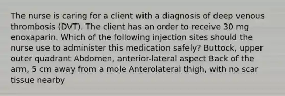 The nurse is caring for a client with a diagnosis of deep venous thrombosis (DVT). The client has an order to receive 30 mg enoxaparin. Which of the following injection sites should the nurse use to administer this medication safely? Buttock, upper outer quadrant Abdomen, anterior-lateral aspect Back of the arm, 5 cm away from a mole Anterolateral thigh, with no scar tissue nearby