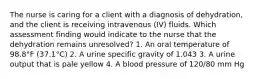 The nurse is caring for a client with a diagnosis of dehydration, and the client is receiving intravenous (IV) fluids. Which assessment finding would indicate to the nurse that the dehydration remains unresolved? 1. An oral temperature of 98.8°F (37.1°C) 2. A urine specific gravity of 1.043 3. A urine output that is pale yellow 4. A blood pressure of 120/80 mm Hg