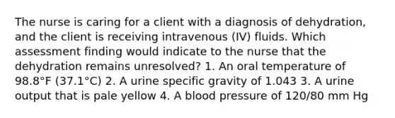 The nurse is caring for a client with a diagnosis of dehydration, and the client is receiving intravenous (IV) fluids. Which assessment finding would indicate to the nurse that the dehydration remains unresolved? 1. An oral temperature of 98.8°F (37.1°C) 2. A urine specific gravity of 1.043 3. A urine output that is pale yellow 4. A blood pressure of 120/80 mm Hg